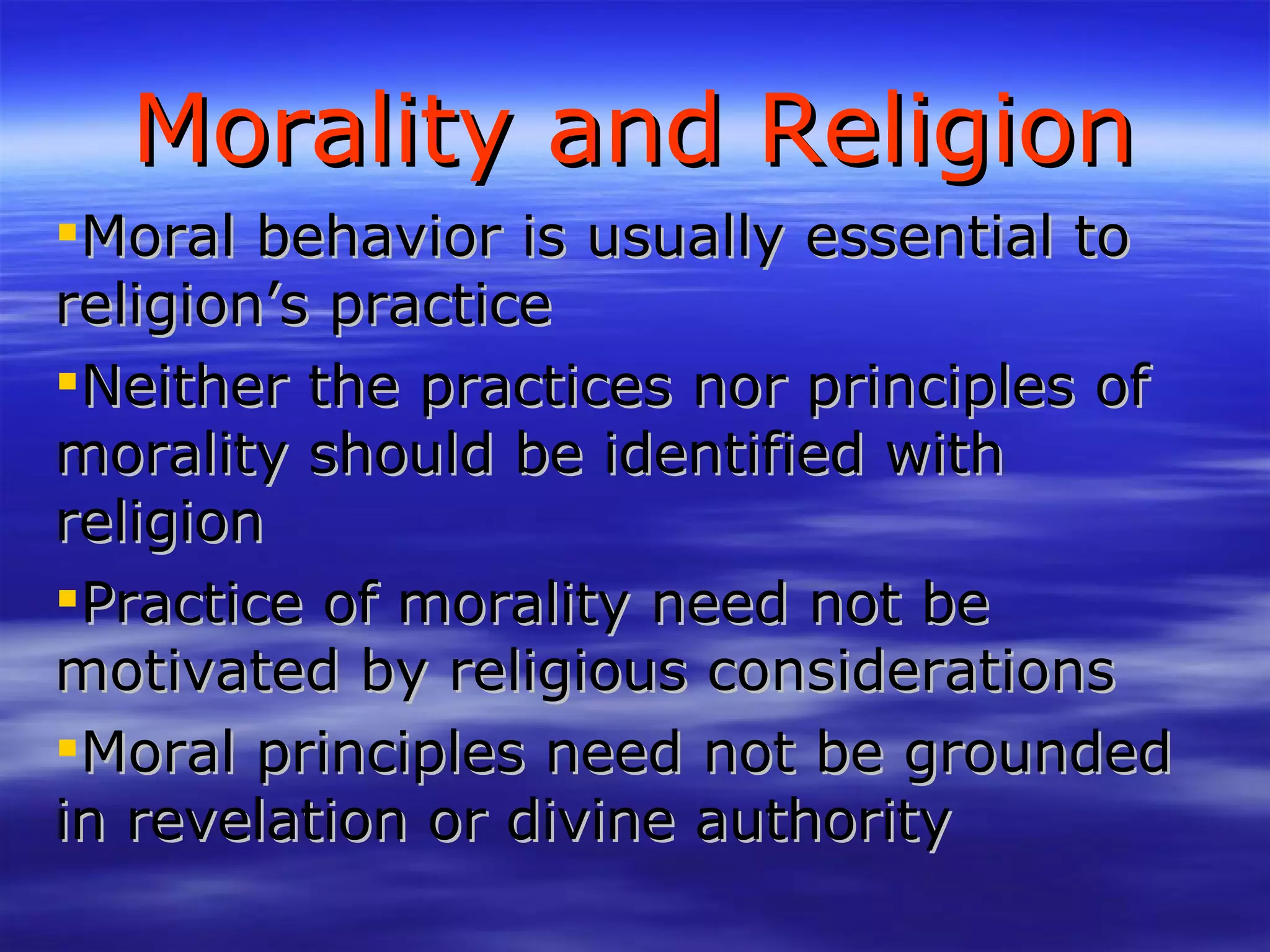 Morality and Religion Moral behavior is usually essential to religion’s practice Neither the practices nor principles of morality should be identified with religion Practice of morality need not be motivated by religious considerations Moral principles need not be grounded in revelation or divine authority 