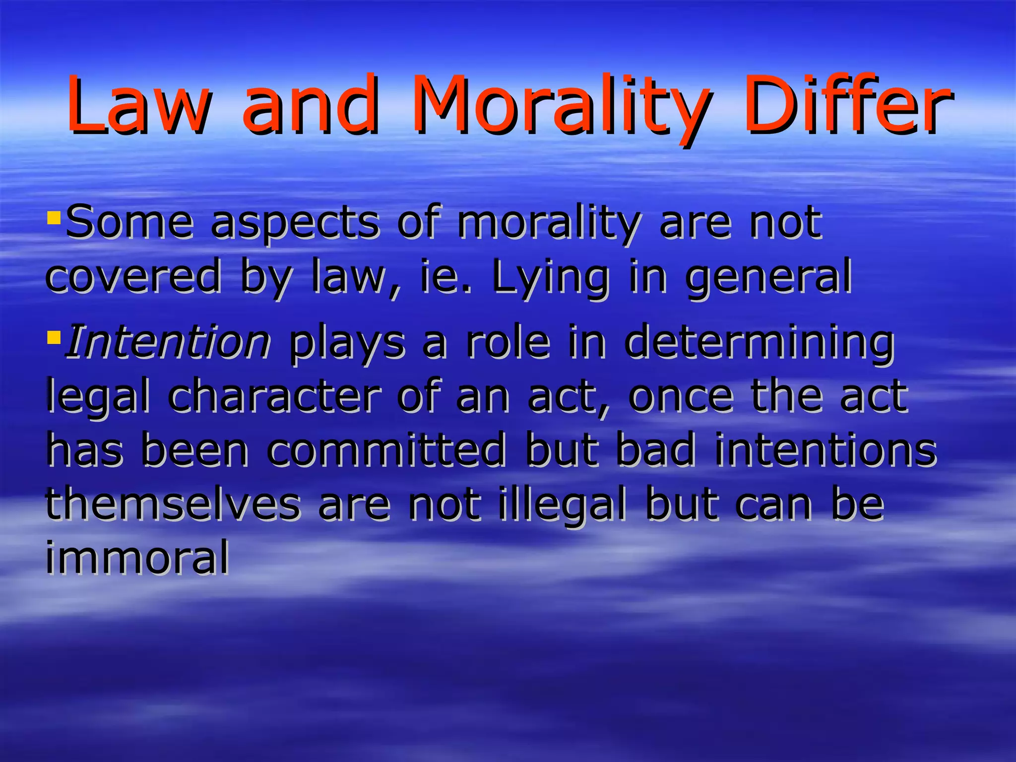 Law and Morality Differ Some aspects of morality are not covered by law, ie. Lying in general Intention  plays a role in determining legal character of an act, once the act has been committed but bad intentions themselves are not illegal but can be immoral 