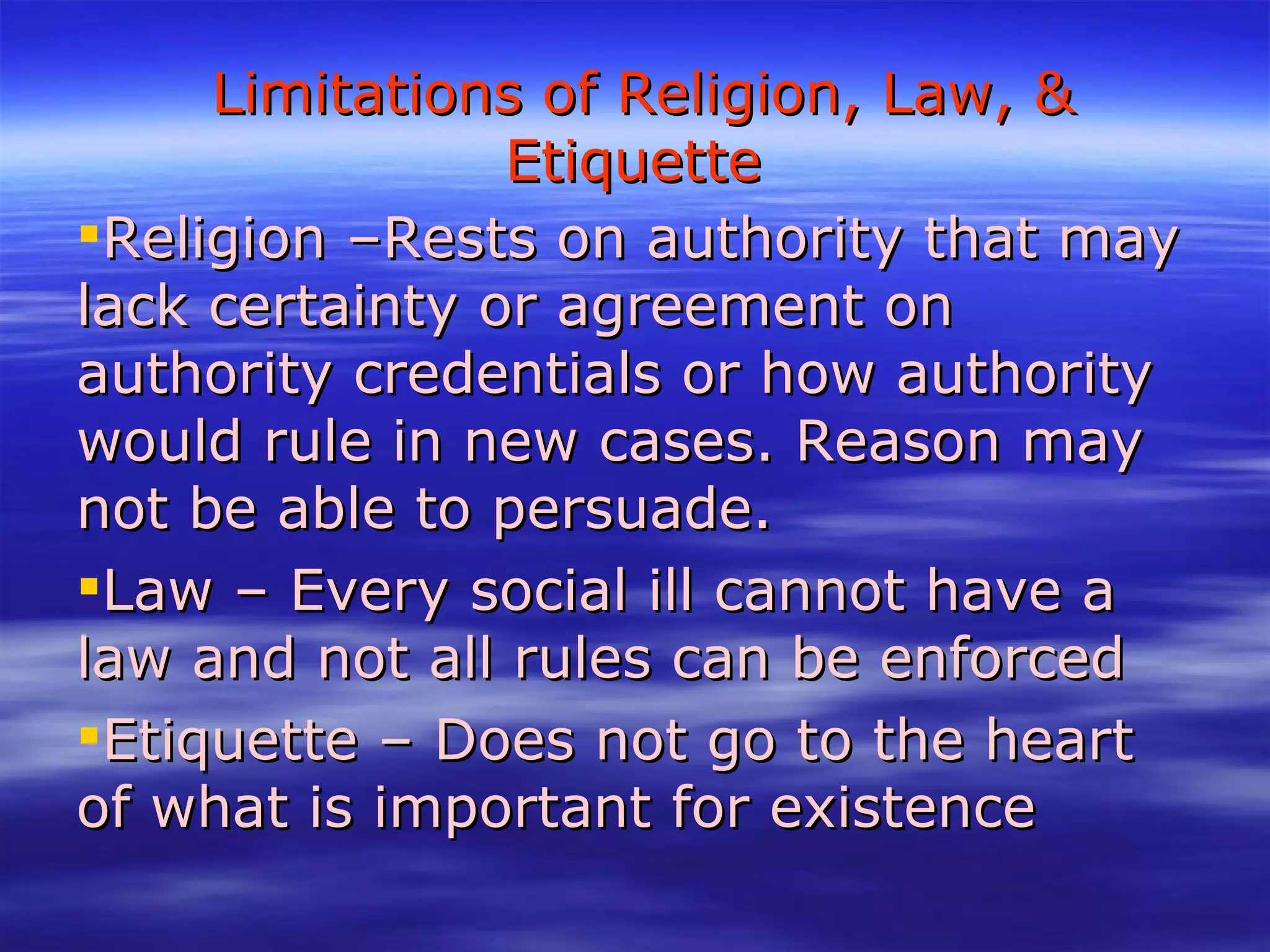 Limitations of Religion, Law, & Etiquette Religion –Rests on authority that may lack certainty or agreement on authority credentials or how authority would rule in new cases. Reason may not be able to persuade. Law – Every social ill cannot have a law and not all rules can be enforced Etiquette – Does not go to the heart of what is important for existence 