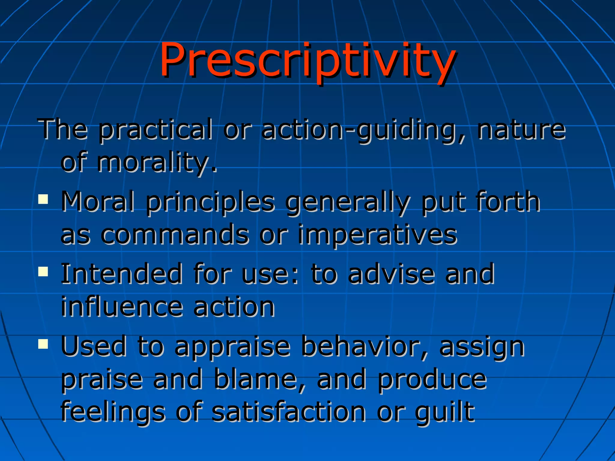 Prescriptivity The practical or action-guiding, nature of morality. Moral principles generally put forth as commands or imperatives Intended for use: to advise and influence action Used to appraise behavior, assign praise and blame, and produce feelings of satisfaction or guilt 