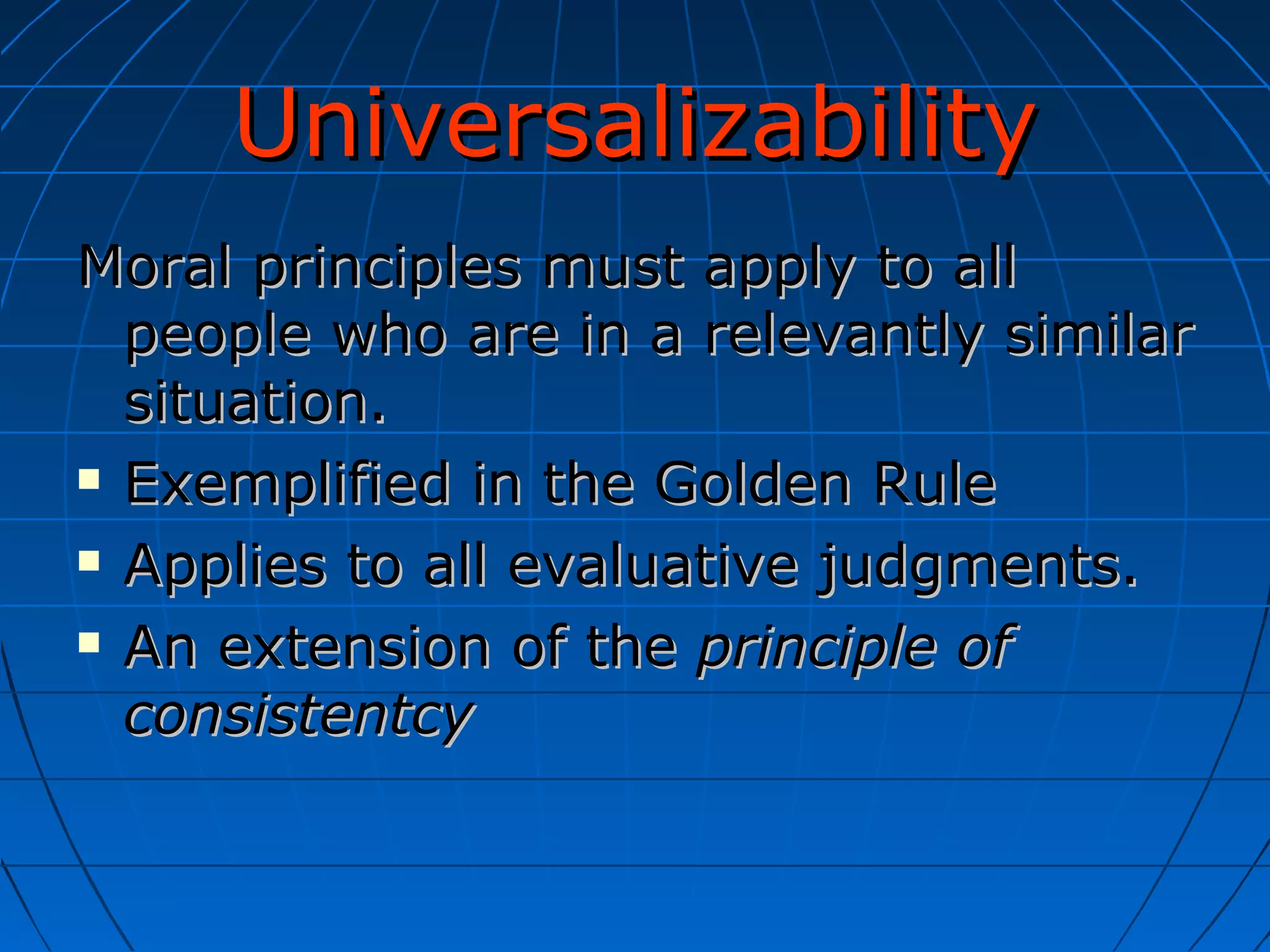Universalizability Moral principles must apply to all people who are in a relevantly similar situation. Exemplified in the Golden Rule Applies to all evaluative judgments. An extension of the  principle of consistentcy 
