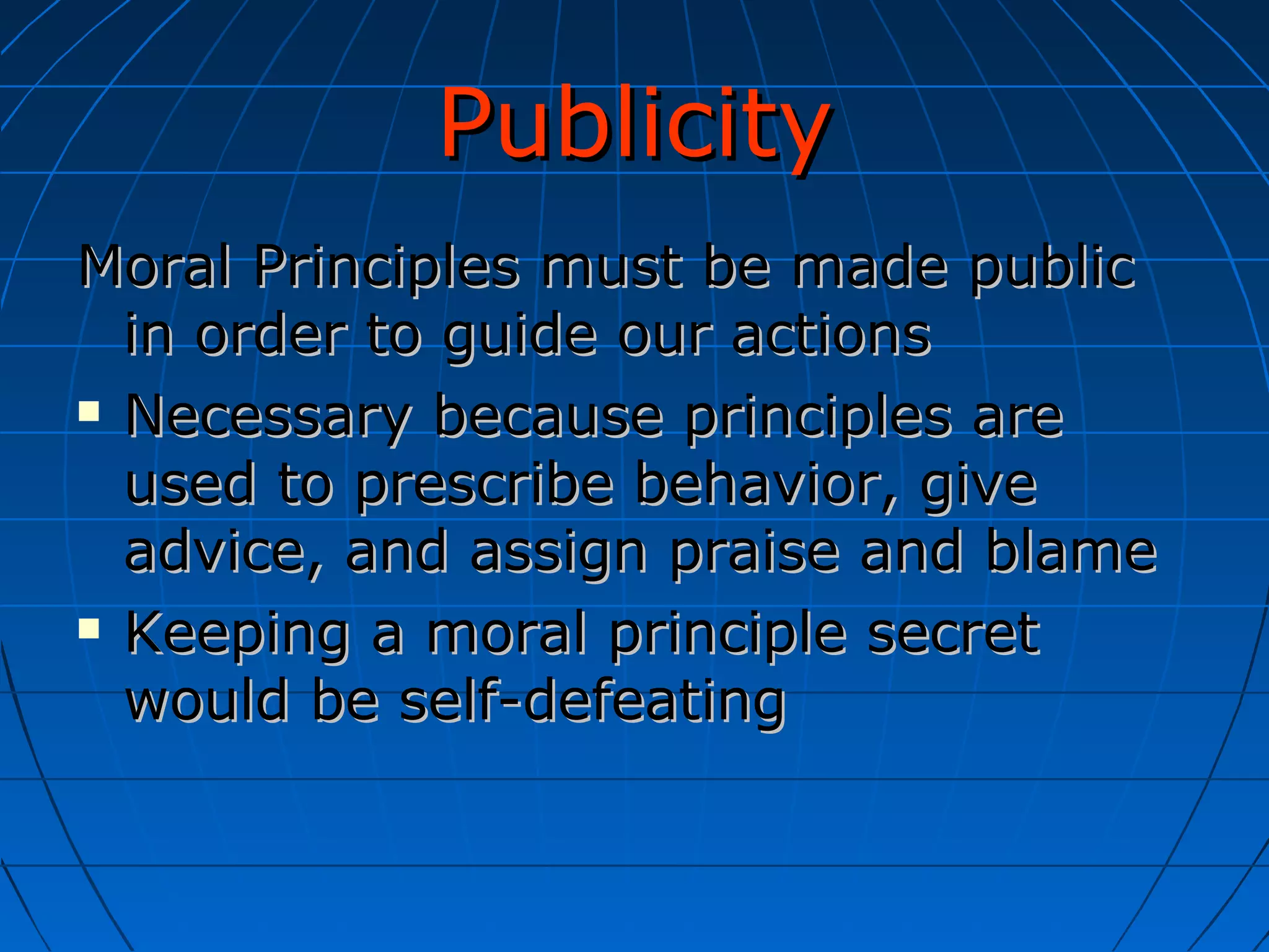 Publicity Moral Principles must be made public in order to guide our actions Necessary because principles are used to prescribe behavior, give advice, and assign praise and blame Keeping a moral principle secret would be self-defeating 