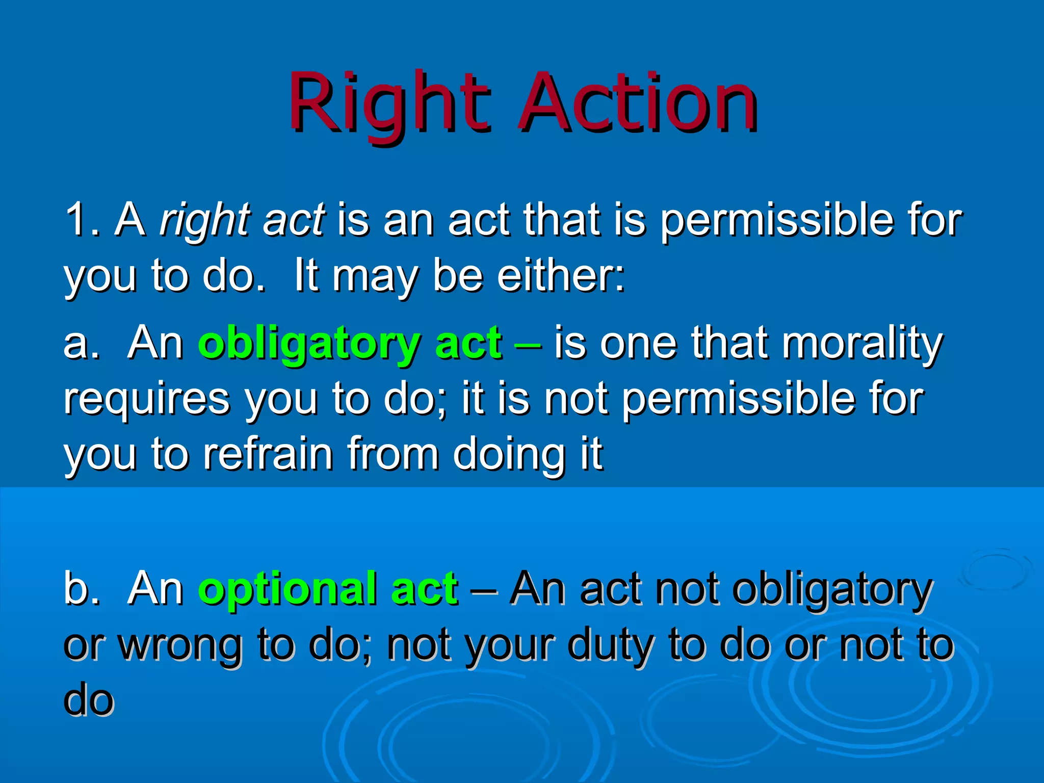 Right Action 1. A  right act  is an act that is permissible for you to do.  It may be either: a.  An  obligatory act  –  is one that morality requires you to do; it is not permissible for you to refrain from doing it b.  An   optional act   – An act not obligatory or wrong to do; not your duty to do or not to do 
