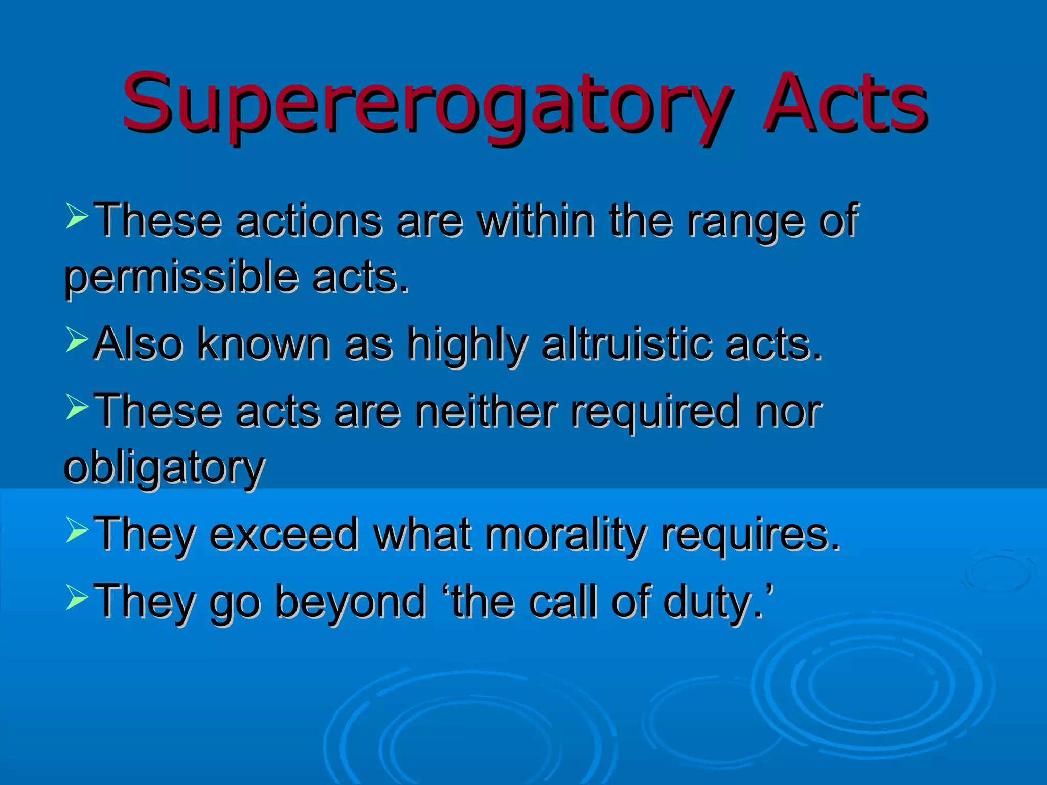 Supererogatory Acts These actions are within the range of permissible acts. Also known as highly altruistic acts. These acts are neither required nor obligatory They exceed what morality requires. They go beyond ‘the call of duty.’ 