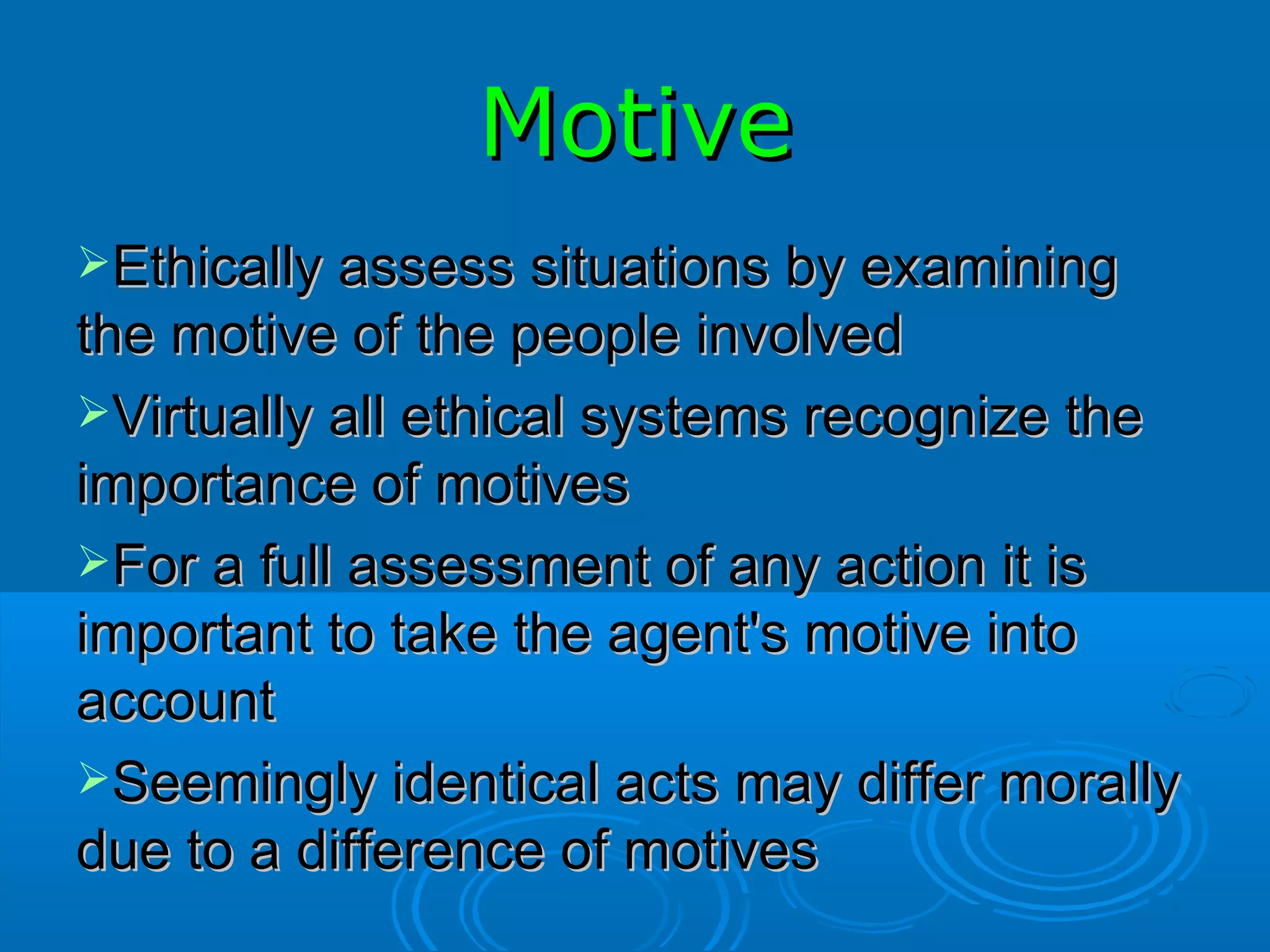 Motive Ethically assess situations by examining the motive of the people involved Virtually all ethical systems recognize the importance of motives For a full assessment of any action it is important to take the agent's motive into account Seemingly identical acts may differ morally due to a difference of motives 