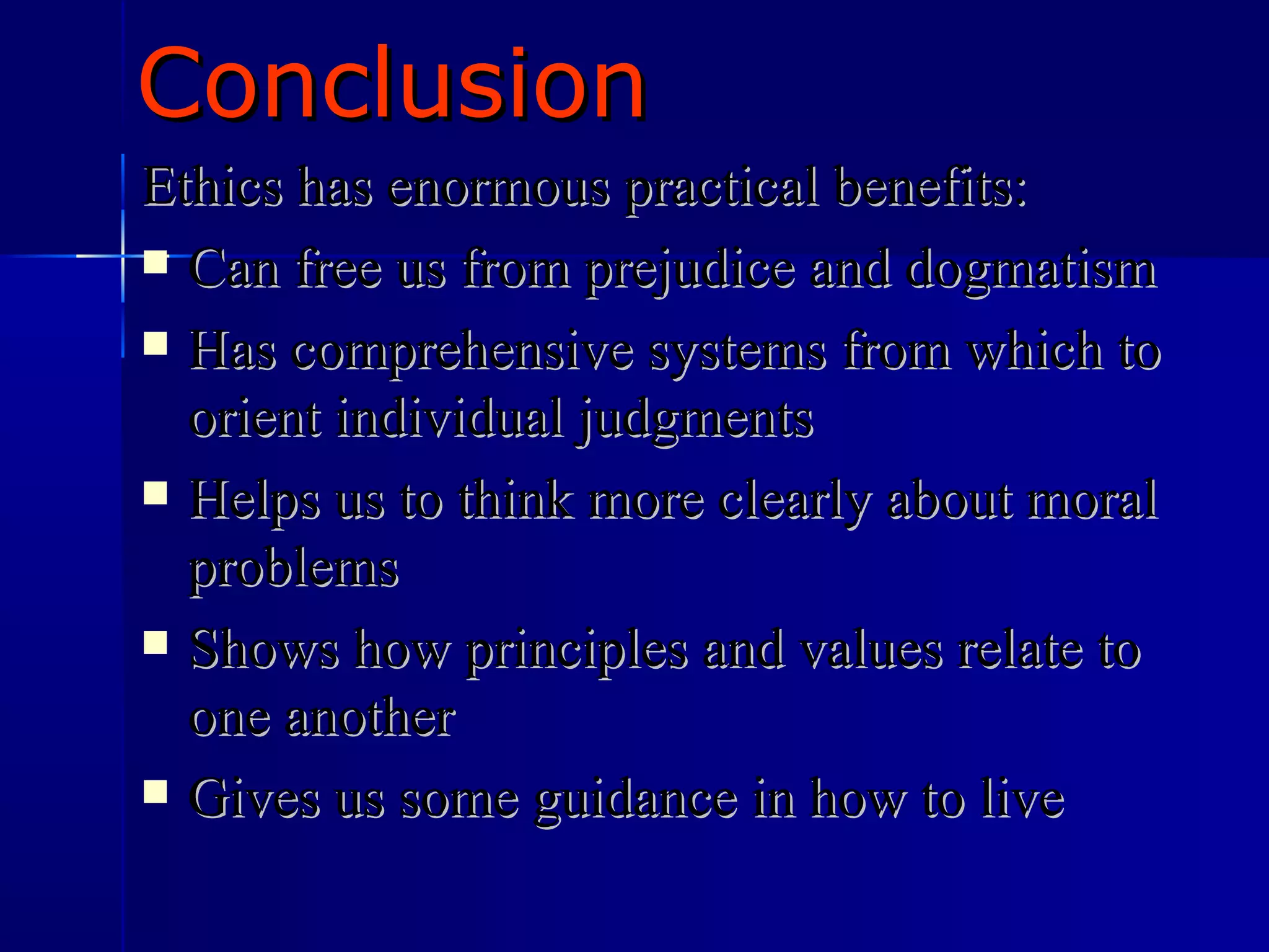 Conclusion Ethics has enormous practical benefits: Can free us from prejudice and dogmatism Has comprehensive systems from which to orient individual judgments Helps us to think more clearly about moral problems Shows how principles and values relate to one another Gives us some guidance in how to live 