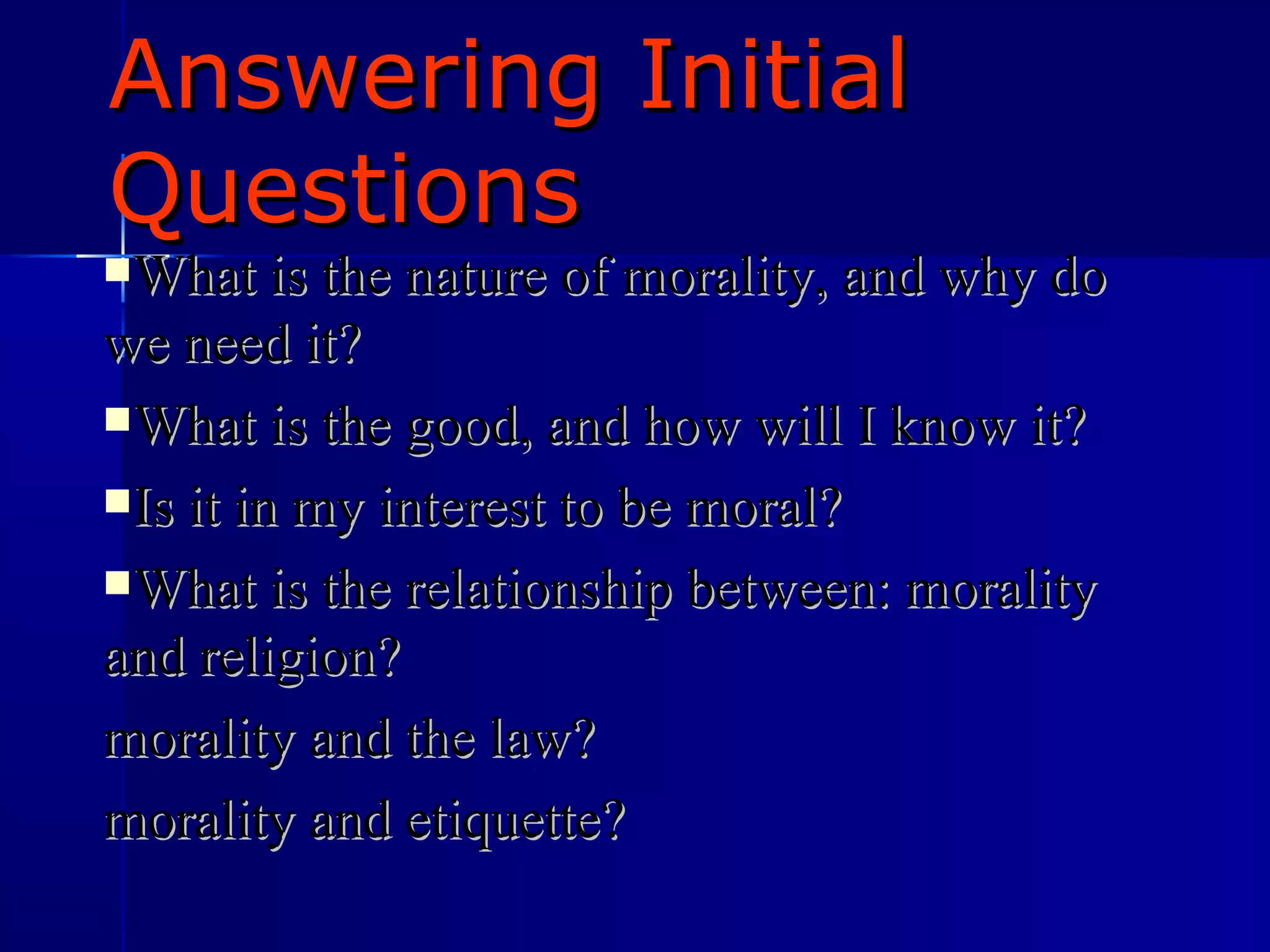 Answering Initial Questions What is the nature of morality, and why do we need it? What is the good, and how will I know it? Is it in my interest to be moral? What is the relationship between: morality and religion? morality and the law? morality and etiquette? 