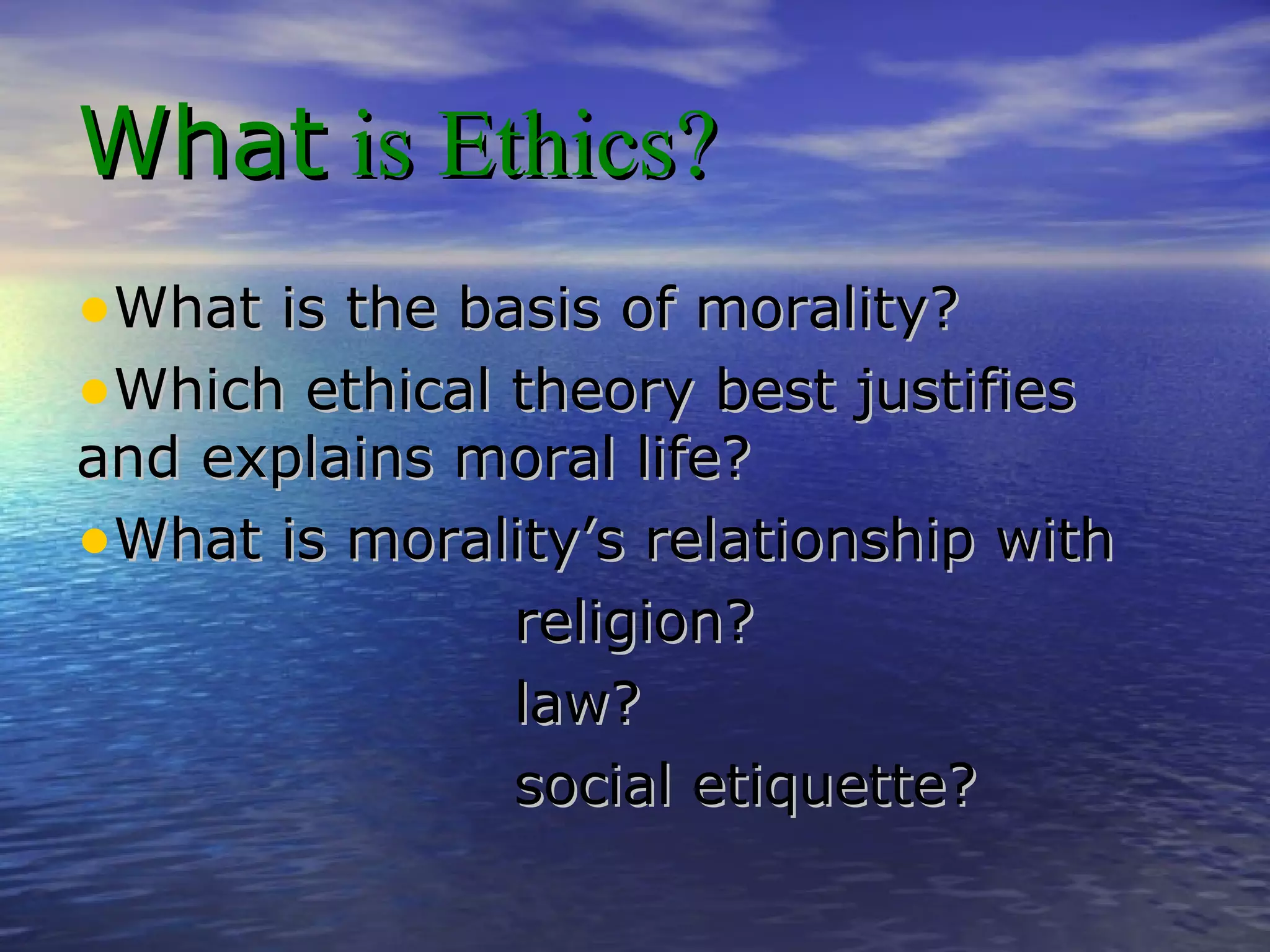 What  is Ethics? What is the basis of morality? Which ethical theory best justifies and explains moral life? What is morality’s relationship with religion? law? social etiquette? 