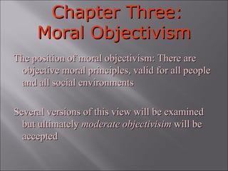 Chapter Three: Moral Objectivism The position of moral objectivism: There are objective moral principles, valid for all people and all social environments Several versions of this view will be examined but ultimately  moderate objectivisim  will be accepted 