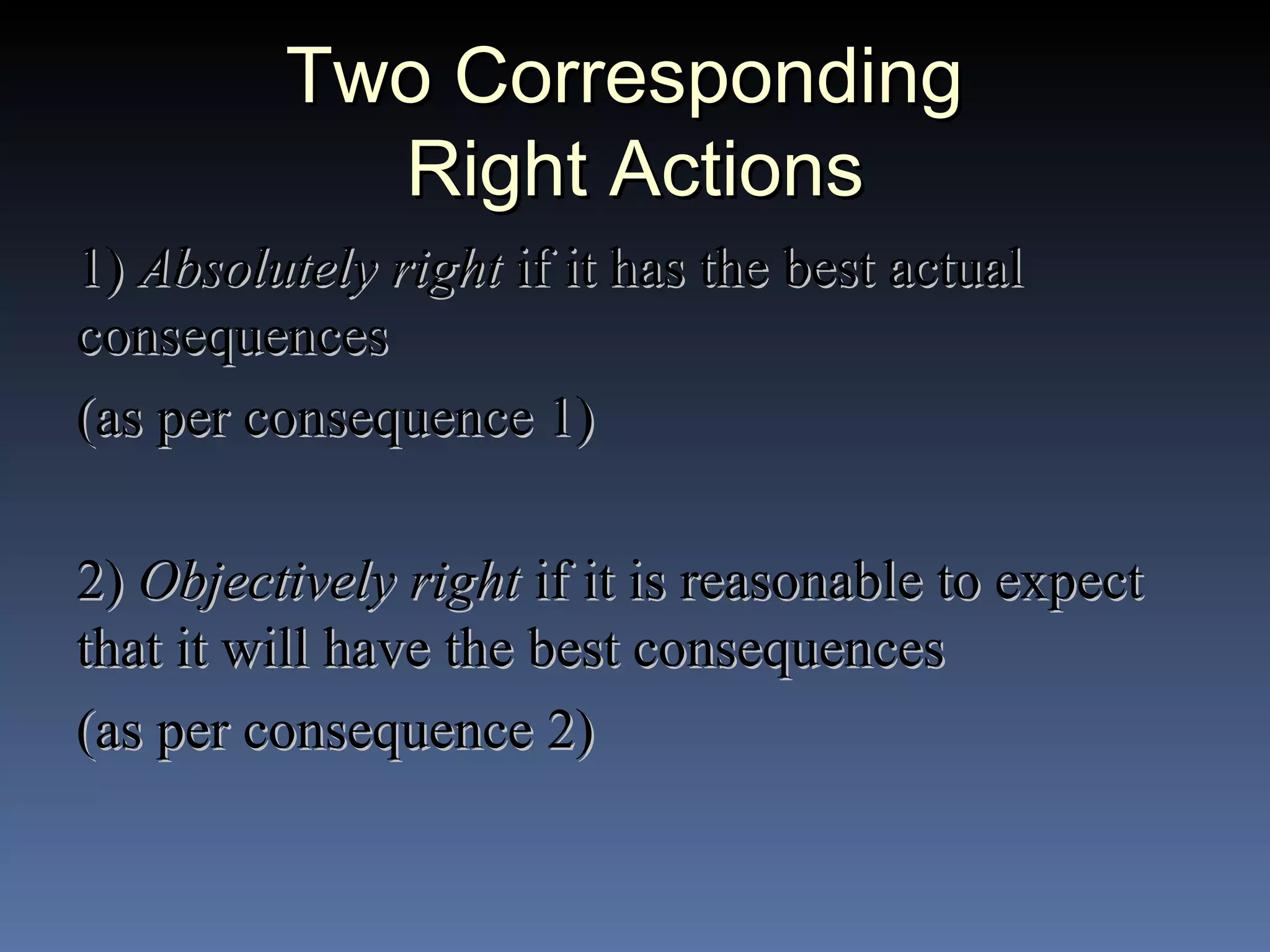 Two Corresponding  Right Actions 1)  Absolutely right  if it has the best actual consequences (as per consequence 1) 2)  Objectively right  if it is reasonable to expect that it will have the best consequences (as per consequence 2) 