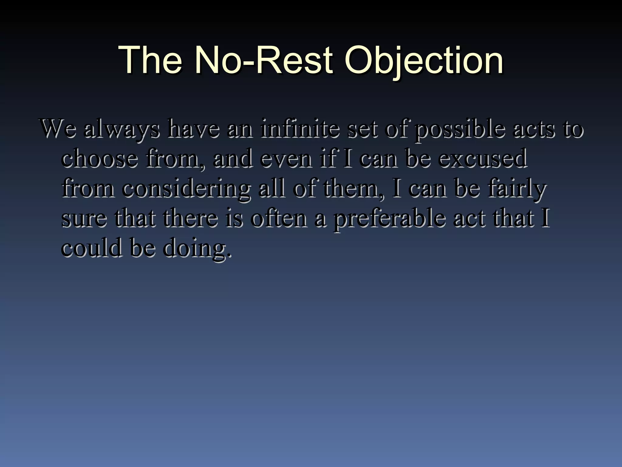 The No-Rest Objection We always have an infinite set of possible acts to choose from, and even if I can be excused from considering all of them, I can be fairly sure that there is often a preferable act that I could be doing. 