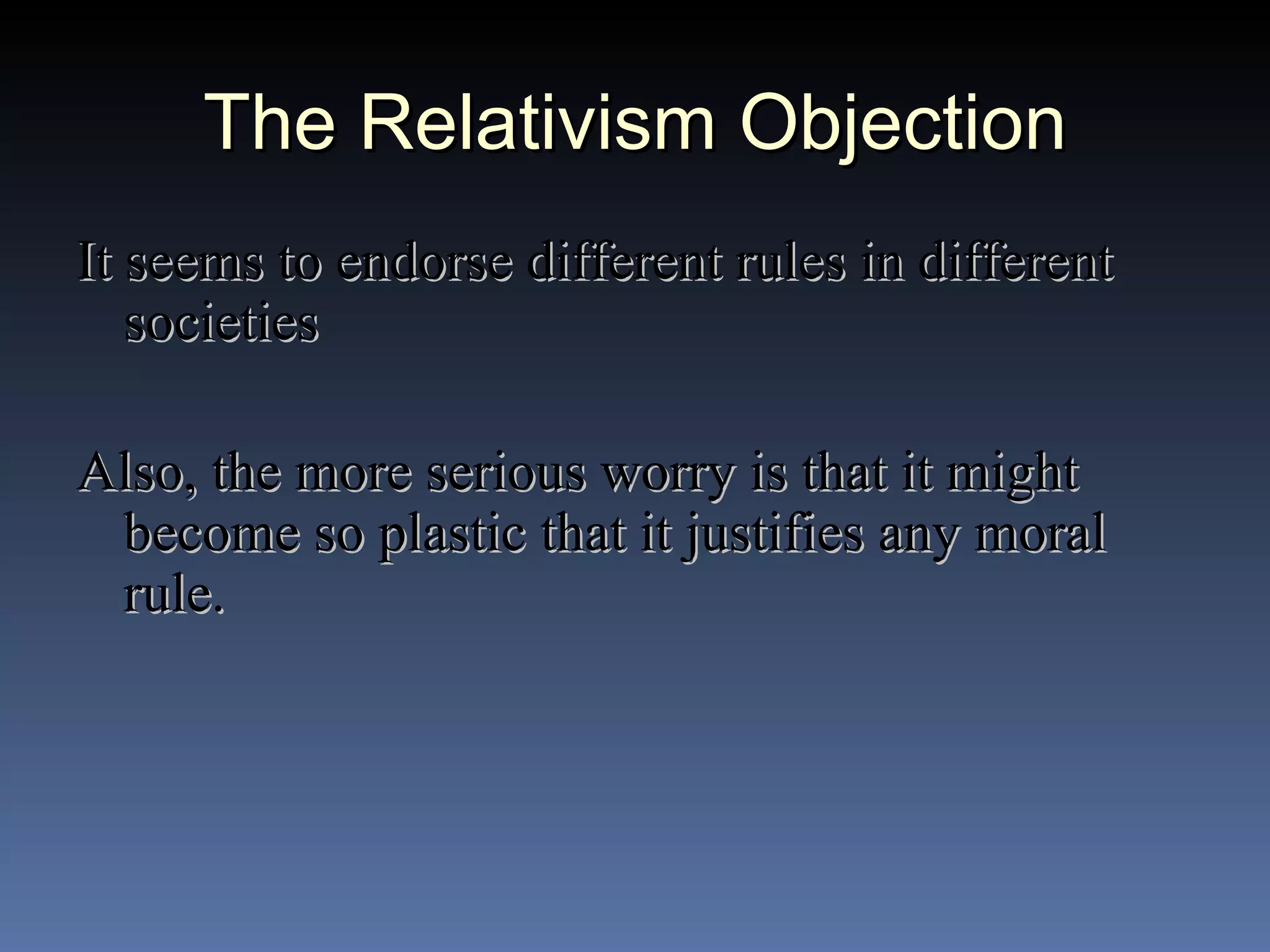 The Relativism Objection It seems to endorse different rules in different societies Also, the more serious worry is that it might become so plastic that it justifies any moral rule. 