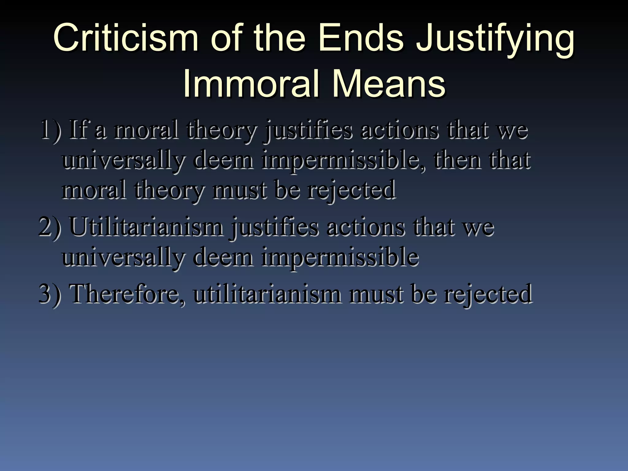 Criticism of the Ends Justifying Immoral Means 1) If a moral theory justifies actions that we universally deem impermissible, then that moral theory must be rejected 2) Utilitarianism justifies actions that we universally deem impermissible 3) Therefore, utilitarianism must be rejected 