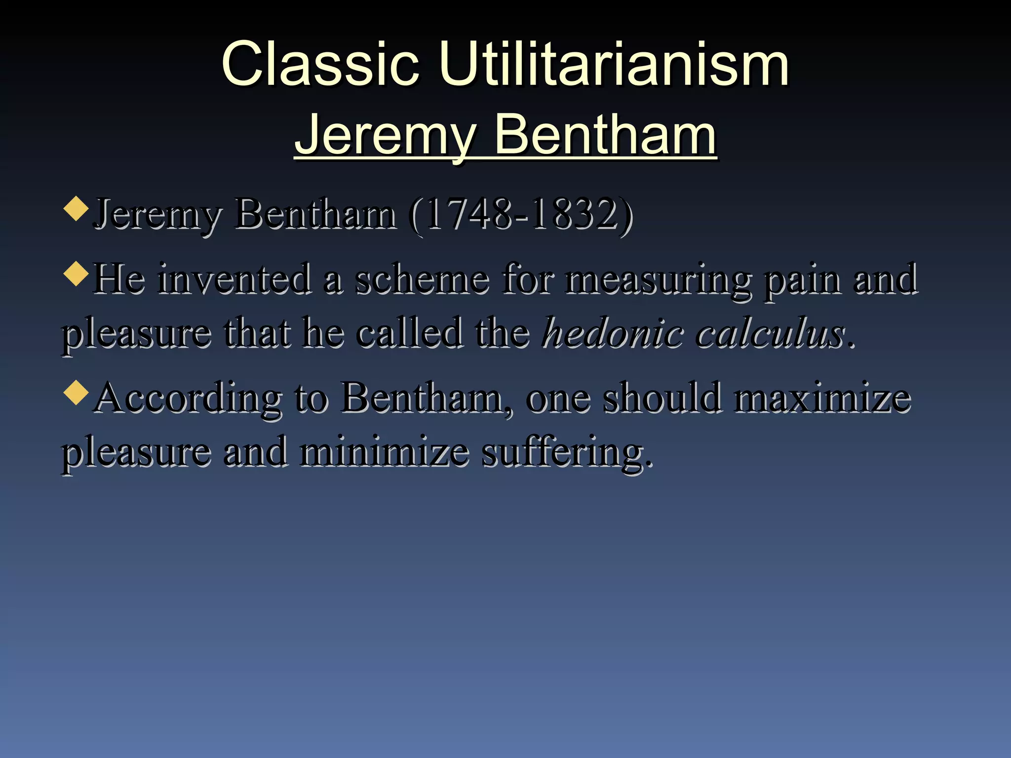 Classic Utilitarianism Jeremy Bentham Jeremy Bentham (1748-1832) He invented a scheme for measuring pain and pleasure that he called the  hedonic calculus . According to Bentham, one should maximize pleasure and minimize suffering. 