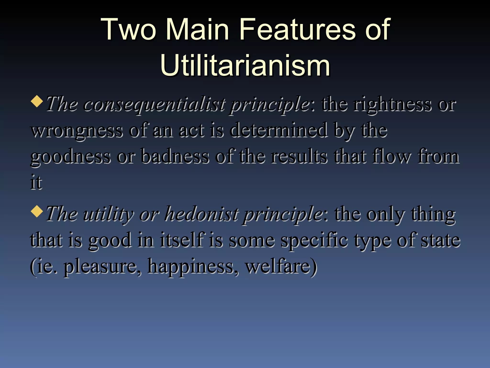 Two Main Features of Utilitarianism The consequentialist principle : the rightness or wrongness of an act is determined by the goodness or badness of the results that flow from it The utility or hedonist principle : the only thing that is good in itself is some specific type of state (ie. pleasure, happiness, welfare) 