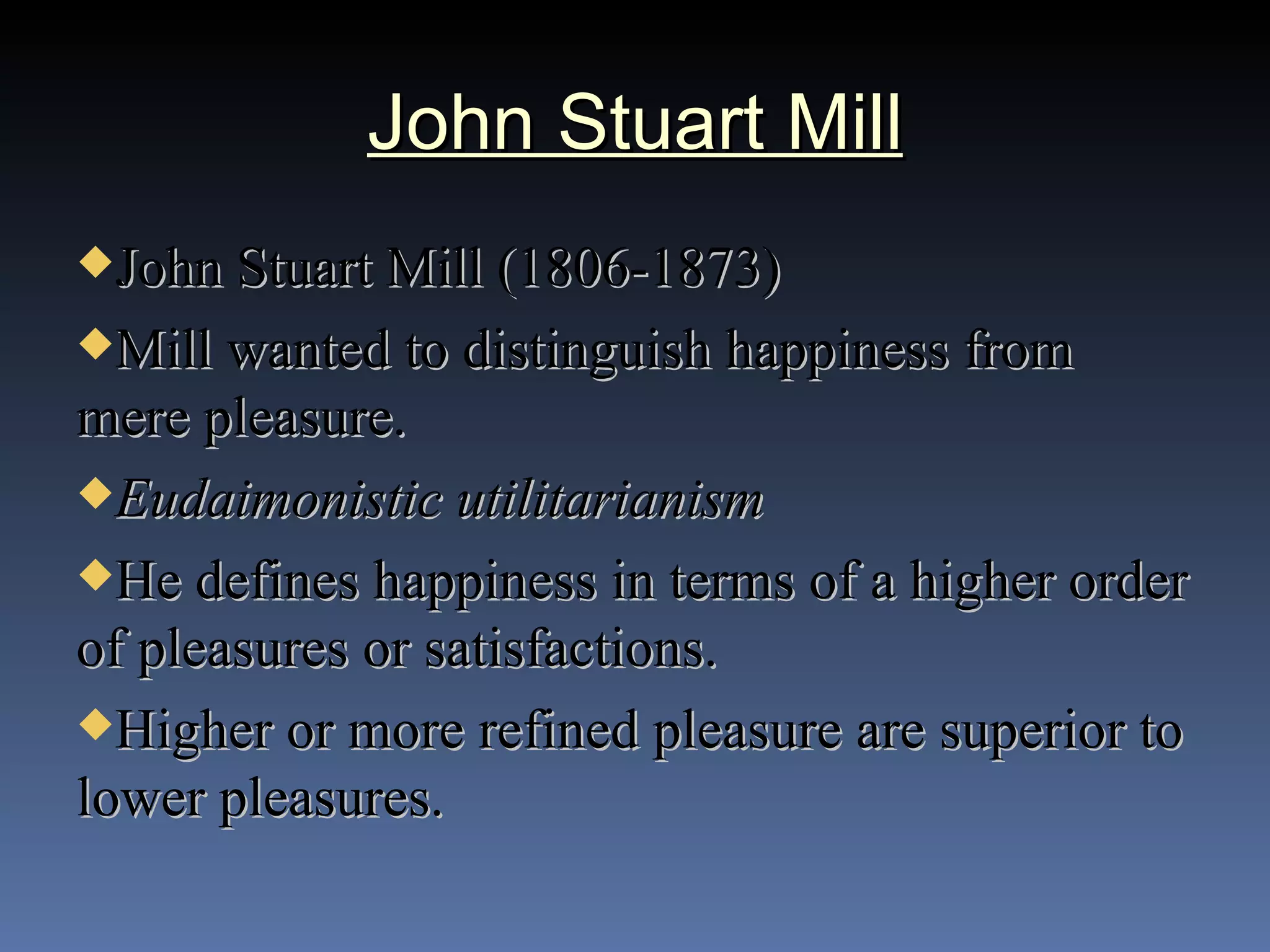 John Stuart Mill John Stuart Mill (1806-1873) Mill wanted to distinguish happiness from mere pleasure. Eudaimonistic utilitarianism He defines happiness in terms of a higher order of pleasures or satisfactions. Higher or more refined pleasure are superior to lower pleasures. 