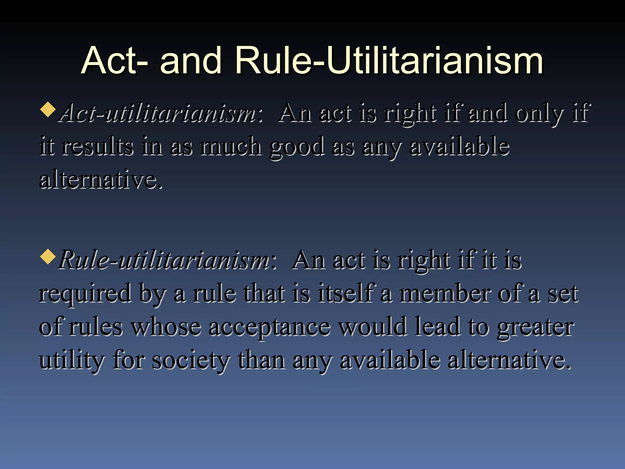 Act- and Rule-Utilitarianism Act-utilitarianism :  An act is right if and only if it results in as much good as any available alternative. Rule-utilitarianism :  An act is right if it is required by a rule that is itself a member of a set of rules whose acceptance would lead to greater utility for society than any available alternative. 