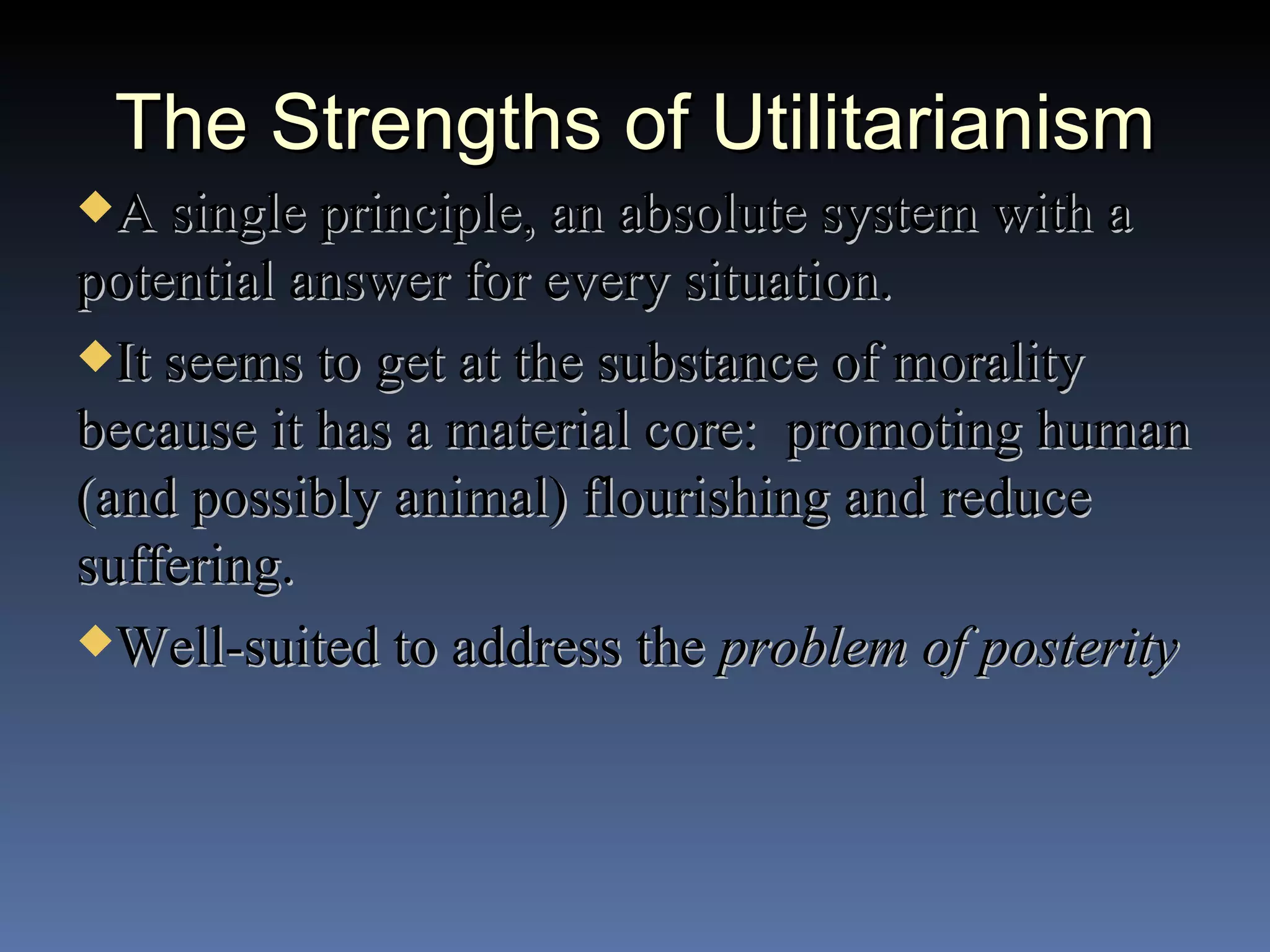 The Strengths of Utilitarianism A single principle, an absolute system with a potential answer for every situation. It seems to get at the substance of morality because it has a material core:  promoting human (and possibly animal) flourishing and reduce suffering. Well-suited to address the  problem of posterity 