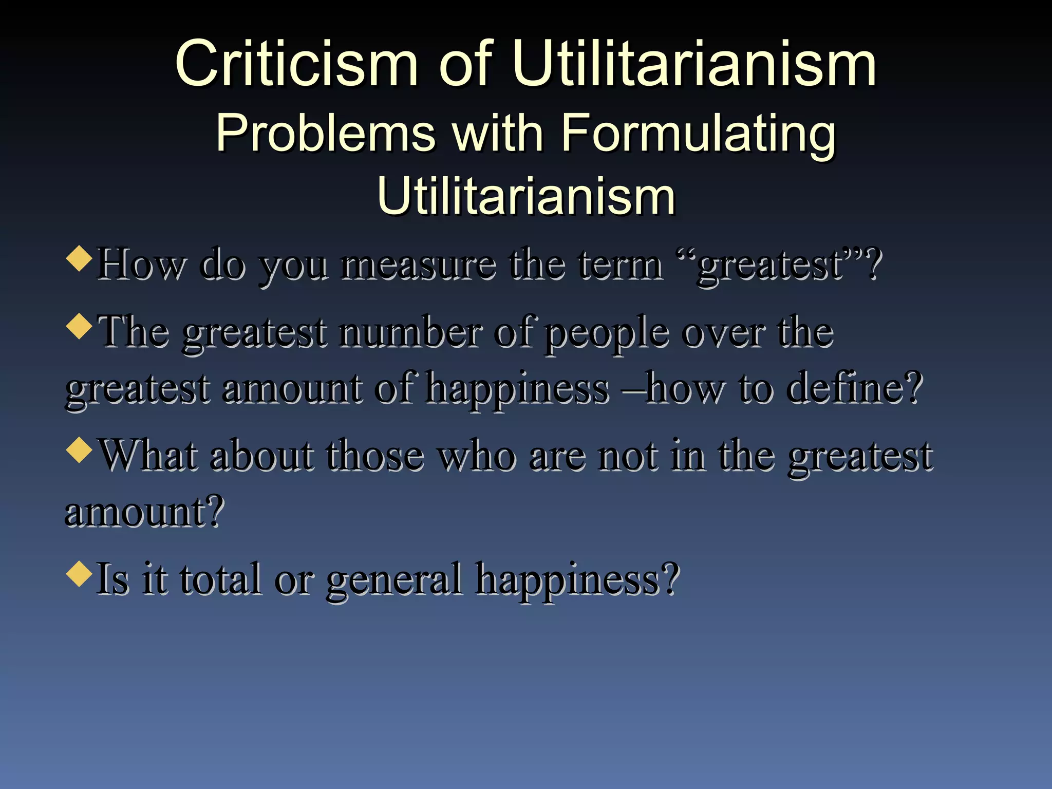 Criticism of Utilitarianism Problems with Formulating Utilitarianism How do you measure the term “greatest”? The greatest number of people over the greatest amount of happiness –how to define? What about those who are not in the greatest amount? Is it total or general happiness? 