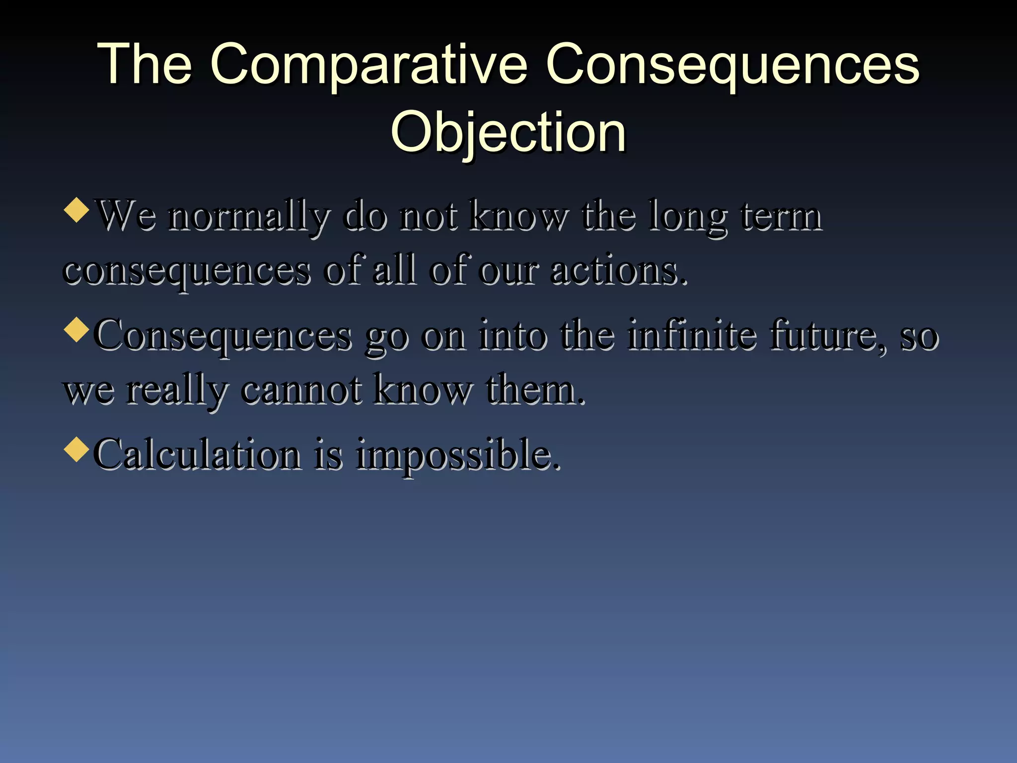 The Comparative Consequences Objection We normally do not know the long term consequences of all of our actions. Consequences go on into the infinite future, so we really cannot know them. Calculation is impossible. 