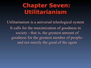 Chapter Seven: Utilitarianism Utilitarianism is a universal teleological system It calls for the maximization of goodness in society - that is, the greatest amount of goodness for the greatest number of people- and not merely the good of the agent 