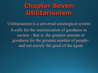 Chapter Seven:
Utilitarianism
Utilitarianism is a universal teleological system
It calls for the maximization of goodness in
society - that is, the greatest amount of
goodness for the greatest number of peopleand not merely the good of the agent

 
