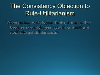 The Consistency Objection to
Rule-Utilitarianism
When pushed to its logical limits, it must either
become a deontological system or transform
itself into act-utilitarianism

 