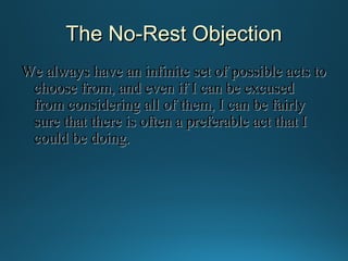 The No-Rest Objection
We always have an infinite set of possible acts to
choose from, and even if I can be excused
from considering all of them, I can be fairly
sure that there is often a preferable act that I
could be doing.

 