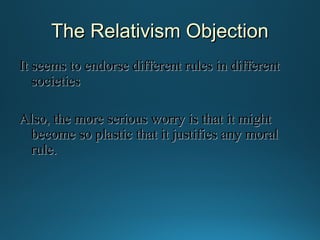 The Relativism Objection
It seems to endorse different rules in different
societies
Also, the more serious worry is that it might
become so plastic that it justifies any moral
rule.

 