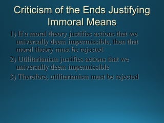 Criticism of the Ends Justifying
Immoral Means
1) If a moral theory justifies actions that we
universally deem impermissible, then that
moral theory must be rejected
2) Utilitarianism justifies actions that we
universally deem impermissible
3) Therefore, utilitarianism must be rejected

 