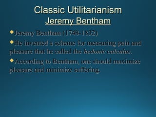Classic Utilitarianism
Jeremy Bentham
Jeremy

Bentham (1748-1832)
He invented a scheme for measuring pain and
pleasure that he called the hedonic calculus.
According to Bentham, one should maximize
pleasure and minimize suffering.

 