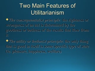Two Main Features of
Utilitarianism
The consequentialist principle : the rightness or

wrongness of an act is determined by the
goodness or badness of the results that flow from
it
The utility or hedonist principle : the only thing
that is good in itself is some specific type of state
(ie. pleasure, happiness, welfare)

 