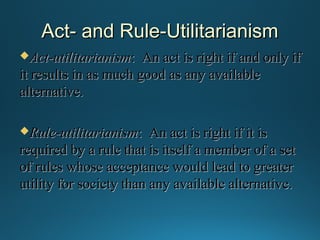 Act- and Rule-Utilitarianism
Act-utilitarianism:

An act is right if and only if
it results in as much good as any available
alternative.
Rule-utilitarianism:

An act is right if it is
required by a rule that is itself a member of a set
of rules whose acceptance would lead to greater
utility for society than any available alternative.

 