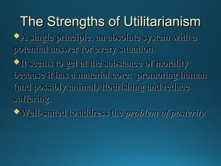 The Strengths of Utilitarianism
A single principle, an absolute system with a

potential answer for every situation.
It seems to get at the substance of morality
because it has a material core: promoting human
(and possibly animal) flourishing and reduce
suffering.
Well-suited to address the problem of posterity

 