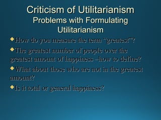 Criticism of Utilitarianism
Problems with Formulating
Utilitarianism
How do you

measure the term “greatest”?
The greatest number of people over the
greatest amount of happiness –how to define?
What about those who are not in the greatest
amount?
Is it total or general happiness?

 