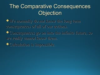 The Comparative Consequences
Objection
We normally

do not know the long term
consequences of all of our actions.
Consequences go on into the infinite future, so
we really cannot know them.
Calculation is impossible.

 