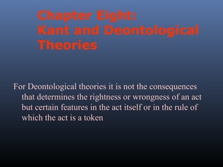 Chapter Eight:
Kant and Deontological
Theories
For Deontological theories it is not the consequences
that determines the rightness or wrongness of an act
but certain features in the act itself or in the rule of
which the act is a token

 
