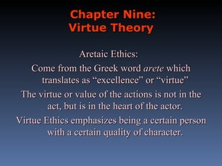 Chapter Nine: Virtue Theory Aretaic Ethics:  Come from the Greek word  arete  which translates as “excellence” or “virtue” The virtue or value of the actions is not in the act, but is in the heart of the actor. Virtue Ethics emphasizes being a certain person with a certain quality of character. 
