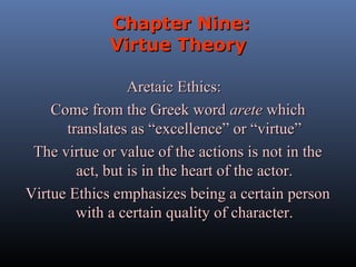 Chapter Nine:
Virtue Theory
Aretaic Ethics:
Come from the Greek word arete which
translates as “excellence” or “virtue”
The virtue or value of the actions is not in the
act, but is in the heart of the actor.
Virtue Ethics emphasizes being a certain person
with a certain quality of character.

 