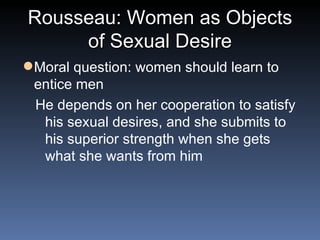 Rousseau: Women as Objects of Sexual Desire Moral question: women should learn to entice men He depends on her cooperation to satisfy his sexual desires, and she submits to his superior strength when she gets what she wants from him 