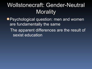 Wollstonecraft: Gender-Neutral Morality Psychological question: men and women are fundamentally the same The apparent differences are the result of sexist education 