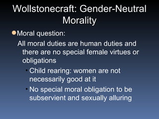 Wollstonecraft: Gender-Neutral Morality Moral question: All moral duties are human duties and there are no special female virtues or obligations Child rearing: women are not necessarily good at it No special moral obligation to be subservient and sexually alluring 