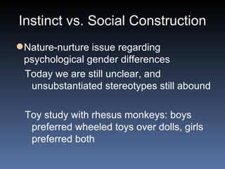 Instinct vs. Social Construction Nature-nurture issue regarding psychological gender differences Today we are still unclear, and unsubstantiated stereotypes still abound Toy study with rhesus monkeys: boys preferred wheeled toys over dolls, girls preferred both 