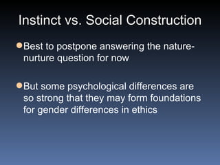 Instinct vs. Social Construction Best to postpone answering the nature-nurture question for now But some psychological differences are so strong that they may form foundations for gender differences in ethics 
