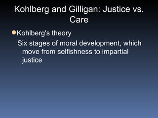 Kohlberg and Gilligan: Justice vs. Care Kohlberg's theory Six stages of moral development, which move from selfishness to impartial justice  