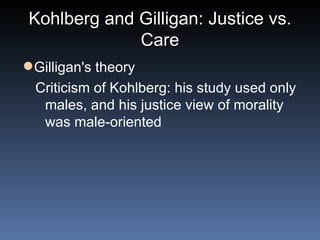 Kohlberg and Gilligan: Justice vs. Care Gilligan's theory Criticism of Kohlberg: his study used only males, and his justice view of morality was male-oriented  