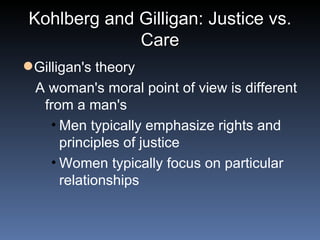 Kohlberg and Gilligan: Justice vs. Care Gilligan's theory A woman's moral point of view is different from a man's Men typically emphasize rights and principles of justice  Women typically focus on particular relationships 