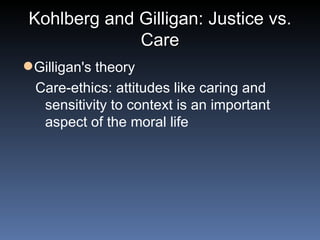 Kohlberg and Gilligan: Justice vs. Care Gilligan's theory Care-ethics: attitudes like caring and sensitivity to context is an important aspect of the moral life 