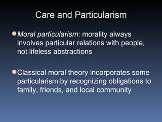 Care and Particularism Moral particularism : morality always involves particular relations with people, not lifeless abstractions Classical moral theory incorporates some particularism by recognizing obligations to family, friends, and local community 