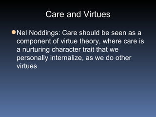 Care and Virtues Nel Noddings: Care should be seen as a component of virtue theory, where care is a nurturing character trait that we personally internalize, as we do other virtues 